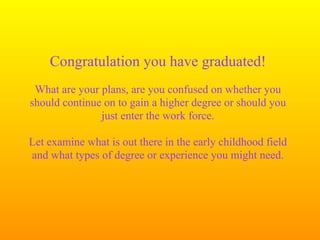Congratulation you have graduated!
 What are your plans, are you confused on whether you
should continue on to gain a higher degree or should you
               just enter the work force.

Let examine what is out there in the early childhood field
and what types of degree or experience you might need.
 