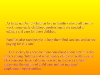 As large number of children live in families where all parents
 work, more early childhood professionals are needed to
 educate and care for these children.

 Families also need people to help them find care and assistance
 paying for this care.

    Our society has become more concerned about how this care
affects young children and what quality child care really means.
This concerns have led to an increase in resources to help
improving the quality of child care and has increased
employment opportunities.
 