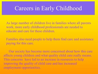 Careers in Early Childhood

 As large number of children live in families where all parents
 work, more early childhood professionals are needed to
 educate and care for these children.

 Families also need people to help them find care and assistance
 paying for this care.

    Our society has become more concerned about how this care
affects young children and what quality child care really means.
This concerns have led to an increase in resources to help
improving the quality of child care and has increased
employment opportunities.
 