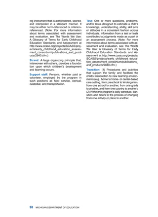 ing instrument that is administered, scored,   Test: one or more questions, problems,
and interpreted in a standard manner. it       and/or tasks designed to estimate a child’s
may be either norm-referenced or criterion-    knowledge, understanding, ability, skill and/
referenced. (note: for more information        or attitudes in a consistent fashion across
about terms associated with assessment         individuals. information from a test or tests
and evaluation, see the Words We use:          contributes to judgments made as a part of
a glossary of terms for Early Childhood        an assessment process. (note: for more
Education Standards and assessment at          information about terms associated with as-
http://www.ccsso.org/projects/SCaSS/proj-      sessment and evaluation, see the Words
ects/early_childhood_education_assess-         We use: a glossary of terms for Early
ment_consortium/publications_and_prod-         Childhood Education Standards and as-
ucts/2840.cfm.)                                sessment at http://www.ccsso.org/projects/
                                               SCaSS/projects/early_childhood_educa-
Strnd: a large organizing principle that,
                                               tion_assessment_consortium/publications_
interwoven with others, provides a founda-
                                               and_products/2840.cfm.)
tion upon which children’s development
and learning occurs.                           Trnsition: (1) Procedures and activities
                                               that support the family and facilitate the
Support stff: Persons, whether paid or
                                               child’s introduction to new learning environ-
volunteer, employed by the program in
                                               ments (e.g., home to home- or center-based
such positions as food service, clerical,
                                               care setting, from preschool to kindergarten,
custodial, and transportation.
                                               from one school to another, from one grade
                                               to another, and from one country to another).
                                               (2) Within the program’s daily schedule, tran-
                                               sition also refers to the process of changing
                                               from one activity or place to another.




   miChigan dEPartmEnt of EduCation
 