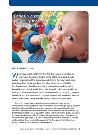 Early Childhood Standards
  of Quality for Infant and
  Toddler Programs




InTRoDucTIon



W      hat happens to children in their first three years of life shapes
       every year thereafter. it is the period of the most rapid growth
and development and the period in which having the most responsive
caregiving from family members and other caregivers is critical to
the development of well-being, trusting relationships, and a growing
knowledge about their world. When infants and toddlers are cared for in
settings outside their homes, responsive and nurturing caregiving requires
deliberate and intensive attention to their physical and emotional needs as
well as their inborn desire to make sense of the world about them.

     In this document, five strands frame reasonable outcomes for the
development and learning of infants and toddlers, as well as high-quality program
standards which detail how responsive caregiving can support infants’ and
toddlers’ healthy growth and development. it is an extension of earlier efforts by
the Michigan State Board of Education and its partners to define quality programs
for three- and four-year-old children and the learning that might be expected of
children in that age range. it is part of a chain of documents intended to provide
guidance to all those involved in supporting the development and learning of
young children across the early childhood years.


         Early Childhood StandardS of Quality for infant and toddlEr ProgramS   
 