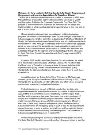 Michigan: An Early Leader in Defining Standards for Quality Programs and
Development nd Lerning Expecttions for Preschool children
The first link in this chain of documents was created in November of 1986 when
the State Board of Education approved the document, Standards of Quality
and Curriculum Guidelines for Preschool Programs for Four Year Olds. the
purpose of that document was to provide the framework for the design and
implementation of a high-quality preschool program targeted to four-year olds at
risk of school failure.

    recognizing the value and need for quality early childhood education
programs for children four through eight years old, the michigan State Board of
Education appointed another committee to develop Early Childhood Standards of
Quality for Prekindergarten through Second Grade, and adopted those standards
in december of 1992. although used broadly and because of the wide age/grade
range covered, many of the standards were most applicable to public school
districts. at about the same time, the education of children with disabilities was
addressed through the development of procedural safeguards and other rules
for Early Childhood Special Education [formerly Pre-Primary impaired (PPi)]
classrooms.

     in august 2002, the michigan State Board of Education adopted the report
of its task force on Ensuring Early Childhood literacy. the report directed
the department of Education to develop a single document, including both
expectations for young children’s development and learning and quality
standards for the operation of programs that would enable them to reach those
expectations.

   Model Standards for Out-of-School Time Programs in Michigan was
adopted by the michigan State Board of Education in february of 2003. these
standards offer guidance to providers of before- and after-school programs
and summer programs for school-aged children.

    federal requirements for early childhood opportunities for states also
supported the need for a revision of the current documents. it had also become
apparent that a document that focused specifically on children ages three
and four and the programs that serve them would help to address issues of
varying and sometimes conflicting program standards. These conflicts had
made inclusion of targeted groups of children in some programs difficult. In
response to these many requests and systemic needs, the department of
Education convened an interagency group in 2004 to lead the development of a
revised document to apply to settings serving three- and four-year-old children,
Early Childhood Standards of Quality for Prekindergarten. the State Board of
Education accepted that document in march 2005.

    immediately following the acceptance of the prekindergarten document,
the State Board of Education convened another interagency group to lead the



0   miChigan dEPartmEnt of EduCation
 