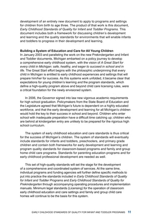 development of an entirely new document to apply to programs and settings
for children from birth to age three. the product of that work is this document,
Early Childhood Standards of Quality for Infant and Toddler Programs. this
document includes both a framework for discussing children’s development
and learning and the quality standards for environments that will enable infants
and toddlers to progress in their development and learning.


Building  System of Eduction nd cre for All Young children
in January 2003 and paralleling the work on the new Prekindergarten and infant
and toddler documents, michigan embarked on a policy journey to develop
a comprehensive early childhood system, with the vision of A Great Start for
every child in Michigan: safe, healthy, and eager to succeed in school and in
life. the great Start effort begins with the philosophic underpinning that every
child in michigan is entitled to early childhood experiences and settings that will
prepare him/her for success. as this systems work unfolded, it became clear that
expectations for young children’s learning and the program standards, which
define a high-quality program above and beyond child care licensing rules, were
a critical foundation for the newly envisioned system.

    in 2006, the governor signed into law new vigorous academic requirements
for high school graduation. Policymakers from the State Board of Education and
the legislature agreed that michigan’s future is dependent on a highly educated
workforce, and that the early development and learning for all michigan’s children
would hold the key to their success in school and beyond. Children who enter
school with inadequate preparation have a difficult time catching up; children who
are behind at kindergarten entry are unlikely to be prepared for the rigorous high
school curriculum.

     the system of early childhood education and care standards is thus critical
for the success of michigan’s children. the system of standards will eventually
include standards for infants and toddlers, preschoolers, and primary grade
children and contain both frameworks for early development and learning and
program quality standards for classroom-based programs and family and group
home child care programs. Standards for parenting education programs and for
early childhood professional development are needed as well.

     this set of high-quality standards will set the stage for the development
of a comprehensive and coordinated system of services. at the same time,
individual programs and funding agencies will further define specific methods to
put into practice the standards included in Early Childhood Standards of Quality
for Infant and Toddler Programs and Early Childhood Standards of Quality for
Prekindergarten through accompanying operating procedures and implementation
manuals. minimum legal standards (licensing) for the operation of classroom
early childhood education and care settings and family and group child care
homes will continue to be the basis for this system.




        Early Childhood StandardS of Quality for infant and toddlEr ProgramS     
 