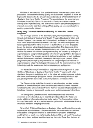 michigan is also planning for a quality rating and improvement system which
proposes a staircase of increasing quality and supports for programs to reach the
high quality described in the program standards in Early Childhood Standards of
Quality for Infant and Toddler Programs. the standards and the accompanying
indicators in the Early Childhood Standards of Quality are meant to define
settings of the highest quality. the body of research on early childhood practice
makes it abundantly clear that settings of high quality are necessary to achieve
positive outcomes for children.
using Erly childhood Stndrds of Qulity for Infnt nd Toddler
Progrms
    The two major sections of this document, “Early Development and Learning
Strands for Infants and Toddlers” and “Quality Program Standards for Infant and
Toddler Programs,” can be used both independently and together, but make the
most sense when they are consulted as a package. the early development and
learning strands are first in this document so that the focus is where it needs to
be, on the children, with anticipated outcomes identified. The statements of the
knowledge, skills, and attitudes delineated in the goals in each of the early learning
strands that infants and toddlers will begin to develop are followed by examples of
experiences and caregiver strategies that will help very young children develop and
learn in that area. The program standards define characteristics of early childhood
settings that are associated with these results for the youngest children. When
programs display the high-quality standards and caregivers provide the kinds of
experiences and utilize the strategies in the document, the children are more likely
to begin to reach the goals we set for their development and learning.

    the ad hoc advisory Committee has begun the work of alignment of Early
Childhood Standards of Quality for Infant and Toddler Programs with other
standards documents. additional work in the future will provide guidance for both
horizontal (within the age group) and vertical (across the early childhood age
groups) alignment in standards, curriculum practices, and assessment.

     the glossary at the end of the document is not exhaustive, but does provide
guidance in understanding the particular terms used in the document. Please be
sure to consult the Glossary to clarify terms that may be used in highly specific ways
to indicate inclusion of children with special needs and circumstances in their lives.

    the bibliography (references and resources) at the very end of the
document is not exhaustive, but is meant to provide guidance for those who
desire additional information about particular topics. the advisory Committee
included sources for the work as well as more general and seminal work on early
childhood standards and program quality.

    When Early Childhood Standards of Quality for Infant and Toddler Programs is
implemented and utilized as a complete document, the State Board of Education
believes that michigan will improve its early childhood programs and settings
enabling them to reach even higher quality, that our children will reach the goals we
have set for them, and that we will achieve our vision of a great Start for them all.

   miChigan dEPartmEnt of EduCation
 