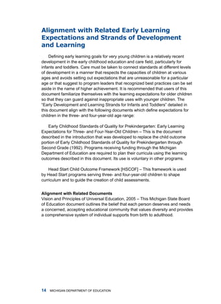 alignment with Related early learning
expectations and strands of Development
and learning
    Defining early learning goals for very young children is a relatively recent
development in the early childhood education and care field, particularly for
infants and toddlers. Care must be taken to connect standards at different levels
of development in a manner that respects the capacities of children at various
ages and avoids setting out expectations that are unreasonable for a particular
age or that suggest to program leaders that recognized best practices can be set
aside in the name of higher achievement. it is recommended that users of this
document familiarize themselves with the learning expectations for older children
so that they can guard against inappropriate uses with younger children. the
“Early Development and Learning Strands for Infants and Toddlers” detailed in
this document align with the following documents which define expectations for
children in the three- and four-year-old age range:

    Early Childhood Standards of Quality for Prekindergarten: Early learning
Expectations for three- and four-year-old Children – this is the document
described in the introduction that was developed to replace the child outcome
portion of Early Childhood Standards of Quality for Prekindergarten through
Second grade (1992). Programs receiving funding through the michigan
department of Education are required to plan their curricula using the learning
outcomes described in this document. its use is voluntary in other programs.

    head Start Child outcome framework [hSCof] – this framework is used
by head Start programs serving three- and four-year-old children to shape
curriculum and to guide the creation of child assessments.


Alignment with Relted Documents
Vision and Principles of universal Education, 2005 – this michigan State Board
of Education document outlines the belief that each person deserves and needs
a concerned, accepting educational community that values diversity and provides
a comprehensive system of individual supports from birth to adulthood.




   miChigan dEPartmEnt of EduCation
 