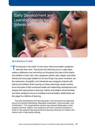 Early Development and
    Learning Strands for
    Infants and Toddlers




 InTRoDucTIon


“ t he best job in the world” isknow many infant and toddlerdaily basis
    describe their work. they
                                 how
                                     that what they do on a
                                                             caregivers


 makes a difference now and will do so throughout the lives of the infants
 and toddlers in their care. how caregivers soothe, feed, diaper, and bathe
 infants and encourage toddlers to try new things may seem mundane, but
 the responsive, thoughtful, and intentional way caregivers interact with
 infants and toddlers while carrying out these seemingly simple routines
 forms the basis of their emotional health and relationship development and
 shapes their approaches to learning. infants and toddlers whose families
 and other caregivers focus on building trust and healthy relationships set
 the stage for a lifetime of learning.

    the early development and learning goals in this document are organized
 around five strands (Well-Being, Belonging, Exploration, Communication, and
 Contribution*). this organizational scheme was selected deliberately so that
 program planners, leaders, and caregivers will have a positive framework in
 which to view potential developmental and learning outcomes for children who
 receive care in high-quality settings.




         Early Childhood StandardS of Quality for infant and toddlEr ProgramS   
 
