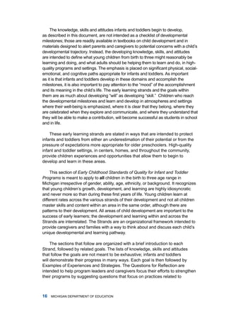 the knowledge, skills and attitudes infants and toddlers begin to develop,
as described in this document, are not intended as a checklist of developmental
milestones; those are readily available in textbooks on child development and in
materials designed to alert parents and caregivers to potential concerns with a child’s
developmental trajectory. instead, the developing knowledge, skills, and attitudes
are intended to define what young children from birth to three might reasonably be
learning and doing, and what adults should be helping them to learn and do, in high-
quality programs and settings. The emphasis is placed on significant physical, social-
emotional, and cognitive paths appropriate for infants and toddlers. as important
as it is that infants and toddlers develop in these domains and accomplish the
milestones, it is also important to pay attention to the “mood” of the accomplishment
and its meaning in the child’s life. the early learning strands and the goals within
them are as much about developing “will” as developing “skill.” Children who reach
the developmental milestones and learn and develop in atmospheres and settings
where their well-being is emphasized, where it is clear that they belong, where they
are celebrated when they explore and communicate, and where they understand that
they will be able to make a contribution, will become successful as students in school
and in life.

    these early learning strands are stated in ways that are intended to protect
infants and toddlers from either an underestimation of their potential or from the
pressure of expectations more appropriate for older preschoolers. high-quality
infant and toddler settings, in centers, homes, and throughout the community,
provide children experiences and opportunities that allow them to begin to
develop and learn in these areas.

     this section of Early Childhood Standards of Quality for Infant and Toddler
Programs is meant to apply to ll children in the birth to three age range in
michigan irrespective of gender, ability, age, ethnicity, or background. it recognizes
that young children’s growth, development, and learning are highly idiosyncratic
and never more so than during these first years of life. Young children learn at
different rates across the various strands of their development and not all children
master skills and content within an area in the same order, although there are
patterns to their development. all areas of child development are important to the
success of early learners; the development and learning within and across the
Strands are interrelated. the Strands are an organizational framework intended to
provide caregivers and families with a way to think about and discuss each child’s
unique developmental and learning pathway.

     the sections that follow are organized with a brief introduction to each
Strand, followed by related goals. the lists of knowledge, skills and attitudes
that follow the goals are not meant to be exhaustive; infants and toddlers
will demonstrate their progress in many ways. Each goal is then followed by
Examples of Experiences and Strategies. The Questions for Reflection are
intended to help program leaders and caregivers focus their efforts to strengthen
their programs by suggesting questions that focus on practices related to



   miChigan dEPartmEnt of EduCation
 