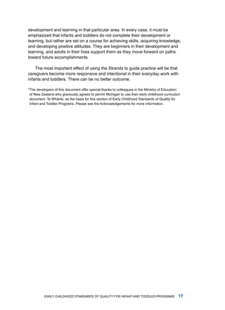 development and learning in that particular area. in every case, it must be
emphasized that infants and toddlers do not complete their development or
learning, but rather are set on a course for achieving skills, acquiring knowledge,
and developing positive attitudes. they are beginners in their development and
learning, and adults in their lives support them as they move forward on paths
toward future accomplishments.

    the most important effect of using the Strands to guide practice will be that
caregivers become more responsive and intentional in their everyday work with
infants and toddlers. there can be no better outcome.

*the developers of this document offer special thanks to colleagues in the ministry of Education
 of new Zealand who graciously agreed to permit michigan to use their early childhood curriculum
 document, te Whˉ riki, as the basis for this section of Early Childhood Standards of Quality for
                  a
 infant and toddler Programs. Please see the acknowledgements for more information.




          Early Childhood StandardS of Quality for infant and toddlEr ProgramS                 
 