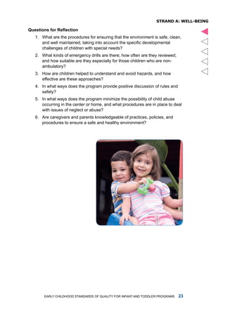 sTRanD a: Well-being

Questions for Reflection




                                                                                    
   1. What are the procedures for ensuring that the environment is safe, clean,
      and well maintained, taking into account the specific developmental
      challenges of children with special needs?
   2. What kinds of emergency drills are there; how often are they reviewed;
      and how suitable are they especially for those children who are non-
      ambulatory?
   3. how are children helped to understand and avoid hazards, and how
      effective are these approaches?
   4. in what ways does the program provide positive discussion of rules and
      safety?
   5. in what ways does the program minimize the possibility of child abuse
      occurring in the center or home, and what procedures are in place to deal
      with issues of neglect or abuse?
   6. are caregivers and parents knowledgeable of practices, policies, and
      procedures to ensure a safe and healthy environment?




       Early Childhood StandardS of Quality for infant and toddlEr ProgramS    
 
