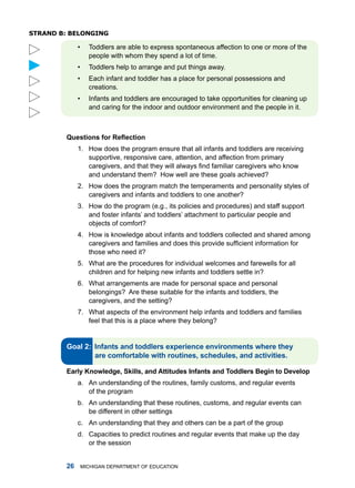 sTRanD b: belonging

             •     toddlers are able to express spontaneous affection to one or more of the
                   people with whom they spend a lot of time.



             •     toddlers help to arrange and put things away.
             •     Each infant and toddler has a place for personal possessions and
                   creations.
             •     infants and toddlers are encouraged to take opportunities for cleaning up
                   and caring for the indoor and outdoor environment and the people in it.



        Questions for Reflection
             1. how does the program ensure that all infants and toddlers are receiving
                supportive, responsive care, attention, and affection from primary
                caregivers, and that they will always find familiar caregivers who know
                and understand them? how well are these goals achieved?
             2. how does the program match the temperaments and personality styles of
                caregivers and infants and toddlers to one another?
             3. how do the program (e.g., its policies and procedures) and staff support
                and foster infants’ and toddlers’ attachment to particular people and
                objects of comfort?
             4. how is knowledge about infants and toddlers collected and shared among
                caregivers and families and does this provide sufficient information for
                those who need it?
             5. What are the procedures for individual welcomes and farewells for all
                children and for helping new infants and toddlers settle in?
             6. What arrangements are made for personal space and personal
                belongings? are these suitable for the infants and toddlers, the
                caregivers, and the setting?
             7. What aspects of the environment help infants and toddlers and families
                feel that this is a place where they belong?


        Gol :


        Erly knowledge, Skills, nd Attitudes Infnts nd Toddlers Begin to Develop
             a. an understanding of the routines, family customs, and regular events
                of the program
             b. an understanding that these routines, customs, and regular events can
                be different in other settings
             c. an understanding that they and others can be a part of the group
             d. Capacities to predict routines and regular events that make up the day
                or the session


               miChigan dEPartmEnt of EduCation
 