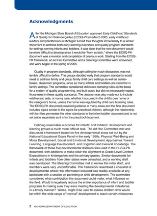 acknowledgments


a    fter the michigan State Board of Education approved Early Childhood Standards
     of Quality for Prekindergarten (ECSQ-PK) in march 2005, early childhood
leaders and practitioners in michigan turned their thoughts immediately to a similar
document to address both early learning outcomes and quality program standards
for settings serving infants and toddlers. it was clear that the new document would
be more difficult to develop since it would be “from scratch,” where the ECSQ-PK
document was a revision and compilation of previous work. Starting from the ECSQ-
PK framework, an ad hoc Committee and a Steering Committee were convened,
and work began in the spring of 2005.

     Quality in program standards, although calling for much discussion, was not
terribly difficult to define. The groups decided early that program standards would
need to address family and group family child care settings as well as center-
based, classroom programs, since so many infants and toddlers are cared for in
family settings. the committee considered child care licensing rules as the basis
for a system of quality programming, and built upon, but did not necessarily repeat,
those rules in these quality standards. the decision was also made not to include
relative and aide, or nanny care, whether it occurred in the child’s own home or
the caregiver’s home, unless the home was regulated by child care licensing rules.
The ECSQ-PK document provided guidance in many areas and the final document
includes topics similar to the topics for preschool children, although the relationship
with families permeates the other standards in the infant-toddler document and is not
set aside separately as it is for the preschool document.

    Defining reasonable outcomes for infants’ and toddlers’ development and
learning proved a much more difficult task. The Ad Hoc Committee met and
discussed a framework based on five developmental areas set out by the
national Educational goals Panel in the early 1990s: Physical Well-Being and
motor development, Social and Emotional development, approaches toward
learning, language development, and Cognition and general Knowledge. the
framework of these five developmental domains was used in the ECSQ-PK
document, with additions to make clear the alignment to grade level Content
Expectations in kindergarten and the primary grades. Similar documents for
infants and toddlers from other states were consulted, and a working draft
was developed. the Steering Committee met to review this initial draft, and
members were very uncomfortable. the framework resembled a checklist or
developmental wheel; the information included was readily available at any
bookstore with a section on parenting or child development. the committee
considered what contribution this document could make, what influence on
the field. Would it negatively reduce the entire importance of infant and toddler
programs to making sure they were meeting the developmental milestones
in a timely manner? Worse, might it be used to assess children who would
be within the wide range of “normal” development to reach certain milestones



   miChigan dEPartmEnt of EduCation
 