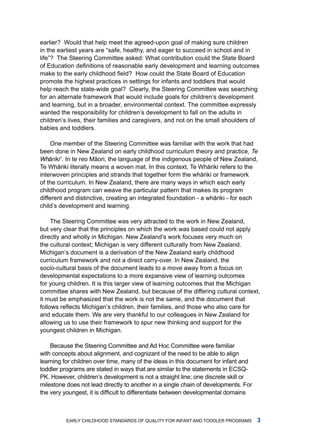 earlier? Would that help meet the agreed-upon goal of making sure children
in the earliest years are “safe, healthy, and eager to succeed in school and in
life”? The Steering Committee asked: What contribution could the State Board
of Education definitions of reasonable early development and learning outcomes
make to the early childhood field? How could the State Board of Education
promote the highest practices in settings for infants and toddlers that would
help reach the state-wide goal? Clearly, the Steering Committee was searching
for an alternate framework that would include goals for children’s development
and learning, but in a broader, environmental context. the committee expressly
wanted the responsibility for children’s development to fall on the adults in
children’s lives, their families and caregivers, and not on the small shoulders of
babies and toddlers.

     one member of the Steering Committee was familiar with the work that had
been done in new Zealand on early childhood curriculum theory and practice, Te
Whˉ riki1. in te reo mˉ ori, the language of the indigenous people of new Zealand,
    a                  a
te Whˉ riki literally means a woven mat. in this context, te Whˉ riki refers to the
       a                                                         a
interwoven principles and strands that together form the whˉ riki or framework
                                                               a
of the curriculum. in new Zealand, there are many ways in which each early
childhood program can weave the particular pattern that makes its program
different and distinctive, creating an integrated foundation - a whˉ riki - for each
                                                                   a
child’s development and learning.

     the Steering Committee was very attracted to the work in new Zealand,
but very clear that the principles on which the work was based could not apply
directly and wholly in michigan. new Zealand’s work focuses very much on
the cultural context; michigan is very different culturally from new Zealand.
michigan’s document is a derivation of the new Zealand early childhood
curriculum framework and not a direct carry-over. in new Zealand, the
socio-cultural basis of the document leads to a move away from a focus on
developmental expectations to a more expansive view of learning outcomes
for young children. it is this larger view of learning outcomes that the michigan
committee shares with new Zealand, but because of the differing cultural context,
it must be emphasized that the work is not the same, and the document that
follows reflects Michigan’s children, their families, and those who also care for
and educate them. We are very thankful to our colleagues in new Zealand for
allowing us to use their framework to spur new thinking and support for the
youngest children in michigan.

    Because the Steering Committee and ad hoc Committee were familiar
with concepts about alignment, and cognizant of the need to be able to align
learning for children over time, many of the ideas in this document for infant and
toddler programs are stated in ways that are similar to the statements in ECSQ-
PK. however, children’s development is not a straight line; one discrete skill or
milestone does not lead directly to another in a single chain of developments. for
the very youngest, it is difficult to differentiate between developmental domains



          Early Childhood StandardS of Quality for infant and toddlEr ProgramS       
 