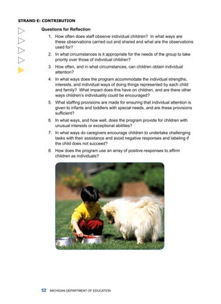 sTRanD e: ConTRibuTion

         Questions for Reflection
              1. how often does staff observe individual children? in what ways are
                 these observations carried out and shared and what are the observations
                 used for?
              2. in what circumstances is it appropriate for the needs of the group to take
                 priority over those of individual children?
              3. how often, and in what circumstances, can children obtain individual





                 attention?
              4. in what ways does the program accommodate the individual strengths,
                 interests, and individual ways of doing things represented by each child
                 and family? What impact does this have on children, and are there other
                 ways children’s individuality could be encouraged?
              5. What staffing provisions are made for ensuring that individual attention is
                 given to infants and toddlers with special needs, and are these provisions
                 sufficient?
              6. in what ways, and how well, does the program provide for children with
                 unusual interests or exceptional abilities?
              7. in what ways do caregivers encourage children to undertake challenging
                 tasks with their assistance and avoid negative responses and labeling if
                 the child does not succeed?
              8. How does the program use an array of positive responses to affirm
                 children as individuals?




            miChigan dEPartmEnt of EduCation
 