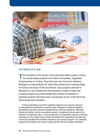 Quality Program
                                   Standards for Infant
                                   and Toddler Programs




InTRoDucTIon



t    he standards in this section of the document define quality in home-
     and center-based programs for infants and toddlers, regardless
of sponsorship or funding. They build upon the minimums defined in
michigan’s licensing rules for Child Care Centers and licensing rules
for family and group Child Care homes. Each program standard is
followed by a list of statements that illustrate a variety of ways that
a quality program may demonstrate that it meets the standard. a
particular program will meet some, but perhaps not all, of the items that
demonstrate each standard.

    funding stipulations of certain targeted programs may require programs
to meet particular standards in specific ways. Programs funded for targeted
populations may have required components to meet the standards. although
almost all children can be successfully served in programs that are open to all
children of a particular age, in some cases this is not possible because of funding
restrictions or the needs of the children themselves for specialized services that
cannot be provided with sufficient intensity in an inclusive program. For example,
programs for children with special needs will find that the program standards



   miChigan dEPartmEnt of EduCation
 