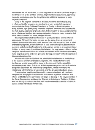 themselves are still applicable, but that they need to be met in particular ways to
meet the needs of the children enrolled. implementation documents, operating
manuals, applications, and the like will provide additional guidance to such
targeted programs.
     Many of the program standards in this document that define high quality
in infant and toddler programs are identical to or very similar to the program
standards in the Early Childhood Standards of Quality for Prekindergarten. in
many aspects, high-quality early childhood programs for infants and toddlers are
like high-quality programs for preschoolers. in the majority of cases, programs that
serve infants and toddlers also serve preschoolers; however, many programs that
serve preschoolers do not serve younger children.
     it is important to note the differences in quality standards for the different
age groups. although the topics covered are the same, there are important
differences in actual standards, such as adult:child ratio and group size. in infant
and toddler programs, the environment of care and learning includes structural
elements and elements of relationship and program climate in a very interrelated
fashion. in many cases, the relationship between the very young child and his/her
caregiver defines the curriculum. Infants and toddlers learn communication skills,
make cognitive gains, and even grow and develop physically within the context of
this special relationship.
     it is also important to note that the role of children’s families is most critical
to the success of infant and toddler programs. the needs of children and
families are so interwoven at this stage of development that it makes little
sense to separate them. therefore, while the prekindergarten standards include
a separate section on the relationship with parents, in this document, the
relationship with the family is woven into all of the program standards areas.
     Programs that meet these high-quality program standards will create an
interpersonal and physical environment that creates a greater likelihood that
infants and toddlers who participate will begin to develop in the ways described in
the Early Development and Learning Strands for Infants and Toddlers. Children
with this strong foundation are on a path that will lead to success as students in
school and as individuals in their lives.




         Early Childhood StandardS of Quality for infant and toddlEr ProgramS       
 