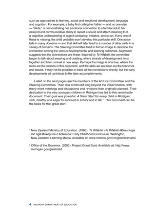 such as approaches to learning, social and emotional development, language
and cognition. For example, a baby first calling her father — and no one else
— “dada,” is demonstrating her emotional connection to a familiar adult, her
newly-found communicative ability to repeat a sound and attach meaning to it,
a cognitive understanding of object constancy, initiative, and so on. if any one of
these is missing, the child probably won’t develop this particular skill. one action
falls in many domains — and that skill will later lead to a number of other skills in a
variety of domains. The Steering Committee tried to find an image to describe the
connection among the various developmental and learning outcomes. alignment
suggests that the connections are linear. inspired by Te Whˉ riki, the committee
                                                              a
began to talk about weaving and braiding, where strands of development twist
together and later unravel in new ways. Perhaps the image is of a tree, where the
roots are the strands in this document, and the skills we see later are the branches
and leaves. it may not be possible to trace all the connections directly, but the early
developments all contribute to the later accomplishments.

    listed on the next pages are the members of the ad hoc Committee and the
Steering Committee. their task continued long beyond the initial timeline, with
many more meetings and discussions and revisions than originally planned. their
dedication to the very youngest children in michigan has led to this remarkable
document. their goal was powerful: A Great Start for every child in Michigan:
safe, healthy and eager to succeed in school and in life.2 this document can be
the basis for that great start.




1
    new Zealand ministry of Education. (1996). Te Whˉ riki: He Whˉ riki Mˉ tauranga
                                                    a            a       a
    mˉ ngˉ mokopuna o aotearoa: Early Childhood Curriculum. Wellington,
     o a
     ˉ   ˉ
    new Zealand: learning media. available at: www.minedu.govt.nz/goto/tewhariki.

2
    Office of the Governor. (2003). Project Great Start. Available at: http://www.
    michigan.gov/greatstart.




     miChigan dEPartmEnt of EduCation
 
