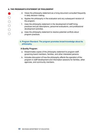 a. The pRogRam’s sTaTemenT of philosophy

              d. Views the philosophy statement as a living document consulted frequently

                 in daily decision making.
              e. applies the philosophy in the evaluation and any subsequent revision of
                 the program.
              f.   uses the philosophy statement in the development of staff hiring
                   practices and job descriptions, personnel evaluations, and professional
                   development activities.
              g. Uses the philosophy statement to resolve potential conflicts about
                 program practices.


          . Progrm Stndrd: The progrm promotes brod knowledge bout its
             philosophy.

              A Qulity Progrm:
              a. disseminates copies of the philosophy statement to program staff,
                 governing board members, families, and other interested persons.
              b. includes discussion of how the philosophy affects the operation of the
                 program in staff development and information sessions for families, other
                 agencies, and community members.




         0    miChigan dEPartmEnt of EduCation
 