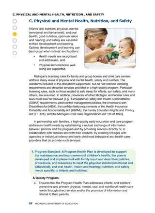 C. physiCal anD menTal healTh, nuTRiTion , anD safeTy

         C. physical and mental health, nutrition, and safety

         infants’ and toddlers’ physical, mental
         (emotional and behavioral), and oral




         health; good nutrition, optimum vision
         and hearing; and safety are essential
         to their development and learning.
         optimal development and learning can
         best occur when infants’ and toddlers’:
              •     health needs are recognized
                    and addressed, and
              •     Physical and emotional well-
                    being are supported.

             michigan’s licensing rules for family and group homes and child care centers
         address many areas of physical and mental health, safety and nutrition. the
         standards included in this document supplement, but do not reiterate licensing
         requirements and describe services provided in a high-quality program. Particular
         licensing rules, such as those related to safe sleep for infants, sun safety, and many
         others, are assumed. in addition, provisions of other michigan and federal rules and
         laws must also be followed [e.g., occupational Safety and health administration
         (oSha) requirements, pest control management policies, the americans with
         Disabilities Act (ADA), the confidentiality requirements of the Health Insurance
         Portability and accountability act (hiPaa), the family Education rights and Privacy
         act (fErPa), and the michigan Child Care organizations act 116 of 1973].

             in partnership with families, a high-quality early education and care program
         addresses health needs by establishing a mutual exchange of information
         between parents and the program and by providing services directly or, in
         collaboration with families and with their consent, by creating linkages with
         agencies or individual infancy and early childhood behavioral and health care
         providers that do provide such services.


          . Progrm Stndrd: A Progrm Helth Pln is developed to support
             the mintennce nd improvement of children’s helth; the pln is
             developed nd implemented with fmily input nd describes policies,
             procedures, nd resources to meet the physicl, mentl (emotionl nd
             behviorl), nd orl helth; vision nd hering; nutrition; nd sfety
             needs specific to infants and toddlers.

              A Qulity Progrm:
              a. Ensures that the Program health Plan addresses infants’ and toddlers’
                 preventive and primary physical, mental, oral, and nutritional health care
                 needs through direct service and/or the provision of information and
                 referral to their parents.


                miChigan dEPartmEnt of EduCation
 