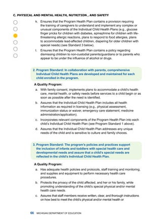 C. physiCal anD menTal healTh, nuTRiTion , anD safeTy

              k. Ensures that the Program health Plan contains a provision requiring
                 the training of caregivers to understand and implement any complex or
                 unusual components of the individual Child health Plans (e.g., glucose
                 finger pricks for children with diabetes, epinephrine for children with life-




                 threatening allergic reactions, plans to respond to food allergies, plans
                 to accommodate lead-affected children, diapering for older children with
                 special needs) (see Standard 3 below).
              l.   Ensures that the Program health Plan contains a policy regarding
                   dismissing children to non-custodial parents/guardians or to parents who
                   appear to be under the influence of alcohol or drugs.


          . Progrm Stndrd: In collbortion with prents, comprehensive
             Individul child Helth Plns re developed nd mintined for ech
             child enrolled in the progrm.

              A Qulity Progrm:
              a. With family consent, implements plans to accommodate a child’s health
                 care, mental health, or safety needs before services to a child begin or as
                 soon as possible after the need is identified.
              b. assures that the individual Child health Plan includes all health
                 information as required in licensing (e.g., physical assessment,
                 immunization status or waiver, emergency care statement, medicine
                 administration/application).
              c. incorporates relevant components of the Program health Plan into each
                 child’s individual Child health Plan (see Program Standard 1 above).
              d. assures that the individual Child health Plan addresses any unique
                 needs of the child and is sensitive to culture and family choices.


          . Progrm Stndrd: The progrm’s policies nd prctices support
             the inclusion of infnts nd toddlers with specil helth cre nd
             developmentl needs nd ssure tht  child’s specil needs re
             reflected in the child’s Individual Child Health Plan.

              A Qulity Progrm:
              a. has adequate health policies and protocols, staff training and monitoring,
                 and supplies and equipment to perform necessary health care
                 procedures.
              b. Protects the privacy of the child affected, and her or his family, while
                 promoting understanding of the child’s special physical and/or mental
                 health care needs.
              c. assures that staff members receive written, clear, and thorough instructions
                 on how best to meet the child’s physical and/or mental health or



             miChigan dEPartmEnt of EduCation
 