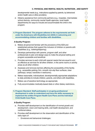 C. physiCal anD menTal healTh, nuTRiTion , anD safeTy

      developmental needs (e.g., instructions supplied by parents, by behavioral
      and/or health care or other providers).
 d. obtains assistance from community partners (e.g., hospitals, intermediate
    school districts, community mental health agencies, local health




                                                                                        
    departments) for ways to include and accommodate the child in the
    program.



. Progrm Stndrd: The progrm dheres to the requirements set forth
   under the Americns with Disbilities Act (ADA) in welcoming nd
   ccommodting children nd fmilies with disbilities.

A Qulity Progrm:
 a. makes all personnel familiar with the provisions of the ada and
    established policies that support the inclusion of children or parents with
    disabilities (e.g., toileting/diapering).
 b. develops partnerships with parents, program staff, and other
    professionals to plan and design ways to make the physical setting and
    program accessible and beneficial.
 c. Provides services to each child with special needs that are equal to and
    as effective as services for all other children, in the same rooms or activity
    areas as all other children.
 d. assesses and removes barriers affecting the accessibility of the facility
    (e.g., accessible parking; firm, smooth non-slip floor surfaces; clear
    pathways; ramps; handrails in restrooms).
 e. makes reasonable, individualized, developmentally appropriate adaptations
    to daily activities to include children, parents, and others with disabilities.
 f.   makes use of assistive technology as appropriate.
 g. fully accommodates medically-based diets or other dietary restrictions.


. Progrm Stndrd: Stff prticiptes in on-going professionl
   development in order to understnd nd hve the skills necessry to
   implement the written Progrm Helth cre Plns nd the Individul
   child Helth cre Plns.

A Qulity Progrm:
 a. Provides staff development on the identification of normal growth and
    development, vision and hearing skills, oral health development, and
    nutritional status.
 b. Provides staff development on the observation and identification of the
    early signs of:
    • Emotional and behavioral challenges;


       Early Childhood StandardS of Quality for infant and toddlEr ProgramS        
 