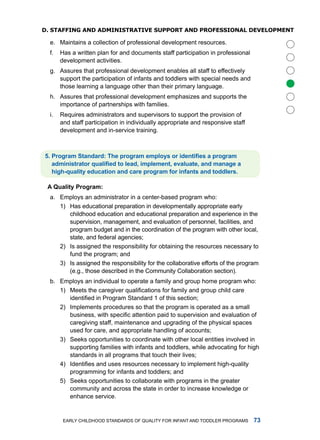 D. sTaffing anD aDminisTRaTive suppoRT anD pRofessional DevelopmenT

  e. maintains a collection of professional development resources.
  f.   has a written plan for and documents staff participation in professional
       development activities.
  g. assures that professional development enables all staff to effectively
     support the participation of infants and toddlers with special needs and




                                                                                       
     those learning a language other than their primary language.
  h. assures that professional development emphasizes and supports the
     importance of partnerships with families.
  i.   requires administrators and supervisors to support the provision of
       and staff participation in individually appropriate and responsive staff
       development and in-service training.



5. Program Standard: The program employs or identifies a program
   administrator qualified to lead, implement, evaluate, and manage a
   high-qulity eduction nd cre progrm for infnts nd toddlers.

 A Qulity Progrm:
  a. Employs an administrator in a center-based program who:
     1) has educational preparation in developmentally appropriate early
        childhood education and educational preparation and experience in the
        supervision, management, and evaluation of personnel, facilities, and
        program budget and in the coordination of the program with other local,
        state, and federal agencies;
     2) is assigned the responsibility for obtaining the resources necessary to
        fund the program; and
     3) is assigned the responsibility for the collaborative efforts of the program
        (e.g., those described in the Community Collaboration section).
  b. Employs an individual to operate a family and group home program who:
     1) Meets the caregiver qualifications for family and group child care
        identified in Program Standard 1 of this section;
     2) implements procedures so that the program is operated as a small
        business, with specific attention paid to supervision and evaluation of
        caregiving staff, maintenance and upgrading of the physical spaces
        used for care, and appropriate handling of accounts;
     3) Seeks opportunities to coordinate with other local entities involved in
        supporting families with infants and toddlers, while advocating for high
        standards in all programs that touch their lives;
     4) Identifies and uses resources necessary to implement high-quality
        programming for infants and toddlers; and
     5) Seeks opportunities to collaborate with programs in the greater
        community and across the state in order to increase knowledge or
        enhance service.


        Early Childhood StandardS of Quality for infant and toddlEr ProgramS      
 