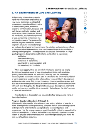 e. an enviRonmenT of CaRe anD leaRning

e. an environment of Care and learning

a high-quality infant/toddler program
views the development and learning of
very young children as an integrated
process encompassing all the domains
of development (social, emotional,




                                                                                          
cognitive, communication, language and
early literacy, self-help, creative, and
physical). as development and learning
are intertwined, so are the components
of care and learning environment in a
high-quality program. the leaders of an
effective program understand that the
program’s structure, how relationships
are nurtured, the physical environment, and the activities and experiences offered
to children are interdependent and must be considered together in planning and
carrying out the program. the interpersonal and physical environment in a high-
quality program is designed to enable infants and toddlers to experience:
    • well-being;
    • a sense of belonging;
    • confidence in exploration;
    • growing skill in communication; and
    • the opportunity to contribute.

     When such opportunities are provided, infants and toddlers are able to
develop and sustain a sense of trust, emotional well-being, self-regulation,
growing social competence, an aptitude for learning, and the confidence
necessary to be successful now and later in school and life. from the foundation
of warm responsive caregiver-child relationships, young children’s development
and learning take place. this occurs through rich interpersonal interactions and
as a result of direct experiences with a variety of materials. direct communication
with each child throughout the day promotes language development. infant and
toddler environments must be rich in vocabulary that enlarges the child’s access
to ideas and experiences.

   the standards in this section are organized in four components; none of
them stands alone.

Progrm Structure (Stndrds  through )
a high-quality infant/toddler education and care setting, whether in a center or
home and regardless of its sponsorship, complies with all applicable regulations
and implements and maintains appropriate and consistent policies and
procedures. how the program assigns caregiving staff is critical to supporting the
optimum development of infants and toddlers. a program is organized to make
certain its physical and human resources support the philosophy and make the
best use of available resources.


        Early Childhood StandardS of Quality for infant and toddlEr ProgramS         
 