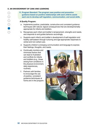 e. an enviRonmenT of CaRe anD leaRning

          . Progrm Stndrd: The progrm uses positive nd preventive
              guidnce bsed on positive reltionships with ech child to ssist
              ech one to develop self regultion, communiction, nd socil skills.

              A Qulity Progrm:
              a. implements positive, predictable, constructive and consistent guidance
                 techniques with natural, logical consequences that are developmentally





                 appropriate for infants and toddlers.
              b. recognizes each infant and toddler’s temperament, strengths and needs,
                 and responds to and guides behavior accordingly.
              c. Supports each infant’s and toddler’s development of self-regulation and
                 healthy self-esteem through nurturing and age-appropriate responses to
                 verbal and non-verbal cues.
              d. Supports children’s emerging communication and language to express
                 their feelings, thoughts, and needs.
              e. Continually monitors and
                 minimizes factors that
                 can lead to frustration
                 and conflicts for infants
                 and toddlers (e.g., those
                 arising from conditions in
                 the physical environment,
                 daily experiences,
                 routines).
              f.   Partners with families
                   to encourage the use
                   of positive, consistent
                   guidance techniques at
                   home and in the program.




             miChigan dEPartmEnt of EduCation
 