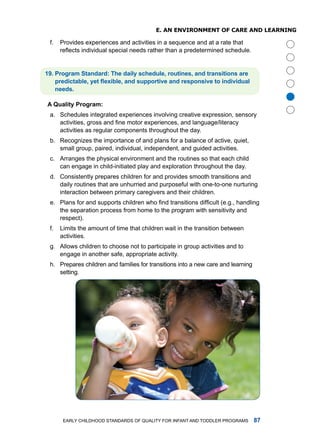 e. an enviRonmenT of CaRe anD leaRning

 f.   Provides experiences and activities in a sequence and at a rate that
      reflects individual special needs rather than a predetermined schedule.


. Progrm Stndrd: The dily schedule, routines, nd trnsitions re
    predictable, yet flexible, and supportive and responsive to individual
    needs.




                                                                                       
A Qulity Progrm:
 a. Schedules integrated experiences involving creative expression, sensory
    activities, gross and fine motor experiences, and language/literacy
    activities as regular components throughout the day.
 b. recognizes the importance of and plans for a balance of active, quiet,
    small group, paired, individual, independent, and guided activities.
 c. arranges the physical environment and the routines so that each child
    can engage in child-initiated play and exploration throughout the day.
 d. Consistently prepares children for and provides smooth transitions and
    daily routines that are unhurried and purposeful with one-to-one nurturing
    interaction between primary caregivers and their children.
 e. Plans for and supports children who find transitions difficult (e.g., handling
    the separation process from home to the program with sensitivity and
    respect).
 f.   limits the amount of time that children wait in the transition between
      activities.
 g. allows children to choose not to participate in group activities and to
    engage in another safe, appropriate activity.
 h. Prepares children and families for transitions into a new care and learning
    setting.




       Early Childhood StandardS of Quality for infant and toddlEr ProgramS       
 