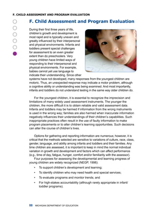 f. ChilD assessmenT anD pRogRam evaluaTion

         f. Child assessment and program evaluation
         During their first three years of life,
         children’s growth and development is
         most rapid and is typically uneven and
         greatly influenced by their interpersonal
         and physical environments. infants and
         toddlers present special challenges
         for assessment to an even greater





         extent than do preschoolers. Very
         young children have limited ways of
         responding to their interpersonal and
         physical environments. for example,
         babies cannot yet use language to
         indicate their understanding. Since other
         systems have not developed, many responses from the youngest children are
         motoric. thus, an unexpected response may indicate a motor problem, although
         a cognitive ability or understanding was being examined. and most importantly,
         infants and toddlers do not understand testing in the same way older children do.

             for the youngest children, it is essential to recognize the imprecision and
         limitations of many widely used assessment instruments. the younger the
         children, the more difficult it is to obtain reliable and valid assessment data.
         infants and toddlers may be harmed if information from the wrong instruments
         is used in the wrong way; families are also harmed when inaccurate information
         negatively influences their understandings of their children’s capabilities. Such
         inappropriate practices often result in the use of faulty information to make
         program placements or to alter children’s learning opportunities. Such decisions
         can alter the course of children’s lives.

              options for gathering and reporting information are numerous; however, it is
         critical that the methods selected are sensitive to variations of culture, race, class,
         gender, language, and ability among infants and toddlers and their families. any
         time children are assessed, it is important to keep in mind the normal individual
         variation in growth and development and factors which can affect performance
         (e.g., time of day, fatigue, hunger, comfort and/or familiarity with the assessor).
              four purposes for assessing the developmental and learning progress of
         young children are widely recognized (nEgP, 1998):
              •     to support children’s development and learning;
              •     to identify children who may need health and special services;
              •     to evaluate programs and monitor trends; and
              •     for high-stakes accountability (although rarely appropriate in infant/
                    toddler programs).




                miChigan dEPartmEnt of EduCation
 