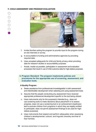 f. ChilD assessmenT anD pRogRam evaluaTion





              f.   invites families exiting the program to provide input to the program during
                   an exit interview or survey.
              g. is accountable to funding and administrative agencies by providing
                 required data.
              h. uses accepted safeguards for child and family privacy when providing
                 data for research studies or accountability purposes.
              i.   avoids, insofar as possible, participation in assessment and evaluation
                   processes that result in use of child outcome data for high-stakes purposes.


          . Progrm Stndrd: The progrm implements policies nd
             procedures for the pproprite use of screening, ssessment, nd
             evlution tools.

              A Qulity Progrm:
              a. Seeks assistance from professionals knowledgeable in both assessment
                 and infant/toddler development when selecting and using assessment tools.
              b. assures that the people conducting any assessment have received
                 appropriate professional development specific to the tool being utilized.
              c. uses instruments only for the purpose(s) intended [e.g., does not
                 use screening tools to make decisions about placement or to assess
                 progress, does not use a screening tool or an achievement (readiness)
                 test to exclude children from programs in which they are legally entitled
                 to participate, does not permit assessment findings to be used for high-
                 stakes purposes].
              d. uses instruments that respect and perform adequately when assessing
                 children’s developmental, cultural, and linguistic diversity and that of
                 their families.


             miChigan dEPartmEnt of EduCation
 