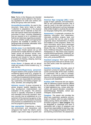 glossary
note: terms in this glossary are intended         development.
to supplement terms defined in the licens-
                                                  Americn Sign Lnguge (ASL): a lan-
ing regulations for child care centers and
                                                  guage of signs, gestures, and expressions,
family and group child care homes.
                                                  with its own grammatical structure, that is
Accessible/Accessibility: as used in this         used by many in the deaf community; it is
document, these terms relate to either:           typically the deaf person’s primary language
1) attention to adaptations in the physical       while written English is routinely the second-
environment and to materials so that chil-        ary language (making aSl users bilingual).
dren with special needs have equitable op-
                                                  Assessment: a systematic procedure for
portunities to learn, including adaptations
                                                  obtaining information from observation,
that are required to be in compliance with
                                                  interviews, portfolios, projects, tests, and
federal and state laws regarding accessibil-
                                                  other sources that can be used to make
ity; and 2) whether quality and appropriate
                                                  judgments about characteristics of infants
programs are available to families (e.g.,
                                                  and toddlers or their programs. (note: for
geographically accessible, affordable, have
                                                  more information about terms associated
needed hours of operation).
                                                  with assessment and evaluation, see the
Activity res: in an infant/toddler setting,     Words We use: a glossary of terms for
activity areas include spaces set up and          Early Childhood Education Standards and
provisioned to enable attention to children’s     assessment at: http://www.ccsso.org/proj-
needs across all domains (social, emo-            ects/SCaSS/projects/early_childhood_ed-
tional, intellectual, language, creative, and     ucation_assessment_consortium/publica-
physical) and include or may be referred          tions_and_products/2840.cfm.
to as areas for feeding, sleeping, learning/
                                                  Assistnt cregiver: term used in family
playing, and diapering.
                                                  and group home child care to denote a per-
Acute illness: a disease with an abrupt           son who works under the supervision of a
onset and usually of short duration (e.g., a      caregiver.
cold, the flu).
                                                  Assistive technology: any item, piece of
Administrtive/Supervisory personnel:             equipment, product or system, whether ac-
Program leaders at the program and/or ad-         quired commercially off the shelf, modified,
ministering agency level (e.g., program di-       or customized, that is used to increase,
rectors, specialists, and school district level   maintain, or improve the functional capabil-
or building principals/administrators/super-      ities and promote participation and learning
visors) who are responsible for administer-       of anyone with disabilities.
ing, supervising, and leading program ser-
                                                  Auxiliry stff: Personnel who are respon-
vices, activities, and caregiving staff.
                                                  sible for delivering support services offered
Advisory council: a group convened to             by the program and/or required by federal
advise program leaders regarding plan-            or state regulations (e.g., nurses, early inter-
ning, development, implementation, and            vention and special education consultants,
evaluation of the program. the advisory           speech/language therapists, school psy-
council is typically comprised of parents         chologists, social workers).
and interested community members. advi-
                                                  cregiver: the person who provides the
sory councils may be established as a re-
                                                  direct care, supervision, guidance, and pro-
quirement of the sponsoring agency or leg-
                                                  tection of children within an early childhood
islation and within the framework of policies
                                                  setting serving infants and toddlers. in cen-
and practices as established by the council
                                                  ter-based programs a led cregiver may
and the program’s governing body.
                                                  be designated to coordinate and work in
Age pproprite: Experiences, a learn-            partnership with a team of caregivers and
ing environment, and interactions with            has primary responsibility for planning, orga-
caregivers that match the infant’s and/or         nizing, and managing all aspects of the care
toddler’s age and/or stage of growth and          and learning environment; the assessment,



          Early Childhood StandardS of Quality for infant and toddlEr ProgramS                 
 