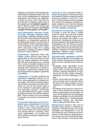 diagnosis, and reporting of the individual de-   continuity of cre: a practice closely re-
velopmental and learning needs of the chil-      lated to the assignment of primary caregiv-
dren; and the establishment of cooperative       ers intended to create a consistent personal
relationships with families and colleagues.      relationship between a child and a care-
in family and group home child care, the         giver. in these practices (primary caregiver
term provider is sometimes used to refer to      and continuity of caregiver), transitions be-
the caregiver(s) and Assistnt cregiver is      tween caregivers are minimized because
used to denote a person who works under          transitions are seen as being stressful for
the supervision of a caregiver. (See Primry     the child, caregivers, and parents.
cregiver, Primry group, and Provider.)
                                                 Development nd lerning: the process
child Development Associte creden-              of change in which the infant or toddler
til (cDA): nationally recognized perfor-        comes to master more and more complex
mance-based credential awarded through           levels of moving, thinking, feeling and in-
the Council for Early Childhood Professional     teracting with people and objects in the
recognition, an independent subsidiary of        environment. development involves both a
the national association for the Education of    gradual unfolding of biologically determined
young Children. a Cda credential is award-       characteristics and the learning process.
ed for competence in working with children       learning is the process of acquiring knowl-
birth to five years of age and is roughly        edge, skills, habits and values through rela-
equivalent to completing one year of college     tionships, experience and experimentation,
level work in early childhood.                   observation, reflection, and/or instruction.
                                                 neither takes place in isolation.
child-initited: Experiences which offer
children choices among a wide range of           Developmentlly pproprite prctice:
opportunities for play and learning so that      means that all aspects of the program ad-
they can directly experience and manipu-         dress children’s development and learning
late new ideas and objects (e.g., choosing       based on three important kinds of informa-
from a variety of activities throughout much     tion:
of the day; creating their own ideas with art    • Knowledge about age-related human
materials, block constructions, or dance im-       characteristics that permits general pre-
provisations; creative play materials which        dictions within an age range about what
encourage children to question, experiment,        activities, materials, interactions, or expe-
and pretend).                                      riences will be safe, healthy, interesting,
                                                   achievable, and also challenging to chil-
collbortion: A mutually beneficial and
                                                   dren;
well-defined relationship entered into by
                                                 • What is known about the strengths, inter-
two or more organizations to achieve com-
                                                   ests and needs of each individual child in
mon goals. the result is a shared endeavor
                                                   the group to be able to adapt for and be
with members eventually committing them-
                                                   responsive to inevitable child variation;
selves as much to the common goal as
                                                   and
to the interests of participating agencies.
                                                 • Knowledge of the social and cultural con-
the relationship includes a commitment
                                                   texts in which children live to ensure that
to mutual relationships and goals; a jointly
                                                   learning experiences are meaningful, rel-
developed structure and shared responsi-
                                                   evant, and respectful for the participating
bility; mutual authority and accountability
                                                   children and families. (for the full naEyC
for success; and sharing of resources and
                                                   Position Statement on developmentally
rewards.
                                                   appropriate Practice see http://www.
community collbortive council: an or-            naeyc.org/about/positions/dap1.asp.
ganized group representative of the com-
                                                 Developmentl domins: term used to
munity and its family- and child-serving
                                                 describe various aspects of children’s de-
programs. Such a council typically serves
                                                 velopment. individual domains are closely
as a communication link among programs
                                                 interrelated and development in one do-
and provides direction in planning, devel-
                                                 main influences and is influenced by devel-
oping, implementing, and reviewing the
                                                 opment in other domains. development in
early childhood education initiatives within
                                                 one domain can limit or facilitate develop-
the community.
                                                 ment in other domains. for example, when



   miChigan dEPartmEnt of EduCation
 