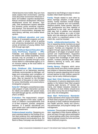 infants become more mobile, they can more        response to new findings on ways to reduce
easily explore their environment. learning       Sudden infant death Syndrome).
more about their environment influences in-
                                                 Fmily: People related to each other by
fants’ and toddlers’ cognitive development.
                                                 blood, marriage, adoption, or legal guard-
Robust emotional development influences
                                                 ianship. family members include biologi-
development across the domains. typi-
                                                 cal parents (custodial and non-custodial),
cally, child development experts delineate
                                                 adoptive parents, foster parents, step-par-
four domains: social, emotional, cognitive,
                                                 ents, grandparents and other relatives of
and physical. this document also includes
                                                 significance to the child, and all siblings
domains of communication, language and
                                                 (half, step, full). in addition, any individual
early literacy, self-help, and creative devel-
                                                 that the family defines as a part of their
opment.
                                                 family, who has extensive contact with the
Erly childhood eduction nd cre:              child, and/or is a significant person in the
Provision of purposeful programs and ser-        child’s life, could be included.
vices, public or private, aimed at guiding
                                                 Fmily collbortion/prtnership: re-
and enhancing development and learning
                                                 fers to respecting family members as equal
across all domains of young children from
                                                 partners in all phases of the infant/toddler
birth through age eight.
                                                 program. families are integrated into the
Erly childhood Specil Eduction (for-          program through opportunities to plan and
merly Pre-Primry Impired — PPI):               participate in all stages of program devel-
federally- and state-mandated services           opment and implementation. Supportive
for children with verified disabilities. These   opportunities encourage family members
services may be provided in a self-con-          to expand their knowledge of child devel-
tained classroom operated through a local        opment, increase parenting skills, extend
school district or intermediate agency or in     children’s learning at home, and utilize
an inclusive setting at the local district or    community resources.
community level.
                                                 Fmily litercy: Programs which serve
Erly childhood (ZA) Endorsement:                the entire family and which involve parents
Endorsement on an elementary teaching            and children in interactive literacy activities;
certificate recommended by Michigan col-         training for parents regarding how to be the
leges and universities upon completion of        primary teacher for their children; parent lit-
a 20-hour early childhood education pro-         eracy; and an early childhood program.
gram. may be required by the michigan
                                                 Hed Strt child outcome Stndrds:
department of Education or other funders
                                                 a framework of outcome statements which
for some infant/toddler and preschool/pre-
                                                 applies to the federal head Start program
kindergarten programs.
                                                 including eight domains, 27 domain ele-
Erly on®: michigan’s comprehensive state-       ments, and related indicators intended to
wide program of early intervention services      be reflective of what children should know
for infants and toddlers with special needs,     or be able to do by the end of head Start or
from birth through age two, and their families   upon entry into kindergarten.
(Part C of idEa).
                                                 Hed Strt Performnce Stndrds:
Evlution: the measurement, compari-            Quality standards which apply to the feder-
son, and judgment of the value, quality or       al head Start program and which address
worth of children’s accomplishments and/         all aspects of early childhood development
or of their programs, schools, caregivers,       and health services, family and commu-
teachers, or a specific educational pro-         nity partnerships, and program design and
gram based upon valid evidence gathered          management.
through assessment.
                                                 Inclusion: the principle of enabling all chil-
Evidence-bsed prctice: designing pro-          dren, regardless of their diverse abilities, to
gram practices based on the findings of cur-     grow and learn through active participation
rent best evidence from well-designed and        in natural settings within their communities.
respected research and evaluation (e.g., the     natural settings include the home and local
Back-to-Sleep Campaign was developed in          early childhood programs.



          Early Childhood StandardS of Quality for infant and toddlEr ProgramS                
 