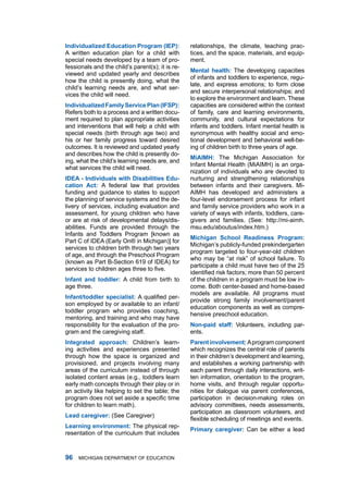 Individulized Eduction Progrm (IEP):           relationships, the climate, teaching prac-
a written education plan for a child with         tices, and the space, materials, and equip-
special needs developed by a team of pro-         ment.
fessionals and the child’s parent(s); it is re-
                                                  Mentl helth: the developing capacities
viewed and updated yearly and describes
                                                  of infants and toddlers to experience, regu-
how the child is presently doing, what the
                                                  late, and express emotions; to form close
child’s learning needs are, and what ser-
                                                  and secure interpersonal relationships; and
vices the child will need.
                                                  to explore the environment and learn. these
Individulized Fmily Service Pln (IFSP):        capacities are considered within the context
refers both to a process and a written docu-      of family, care and learning environments,
ment required to plan appropriate activities      community, and cultural expectations for
and interventions that will help a child with     infants and toddlers. infant mental health is
special needs (birth through age two) and         synonymous with healthy social and emo-
his or her family progress toward desired         tional development and behavioral well-be-
outcomes. it is reviewed and updated yearly       ing of children birth to three years of age.
and describes how the child is presently do-
                                                  MiAIMH: the michigan association for
ing, what the child’s learning needs are, and
                                                  infant mental health (miaimh) is an orga-
what services the child will need.
                                                  nization of individuals who are devoted to
IDEA - Individuls with Disbilities Edu-         nurturing and strengthening relationships
ction Act: a federal law that provides           between infants and their caregivers. mi-
funding and guidance to states to support         aimh has developed and administers a
the planning of service systems and the de-       four-level endorsement process for infant
livery of services, including evaluation and      and family service providers who work in a
assessment, for young children who have           variety of ways with infants, toddlers, care-
or are at risk of developmental delays/dis-       givers and families. (See: http://mi-aimh.
abilities. funds are provided through the         msu.edu/aboutus/index.htm.)
infants and toddlers Program [known as
                                                  Michign School Rediness Progrm:
Part C of idEa (Early on® in michigan)] for
                                                  michigan’s publicly-funded prekindergarten
services to children birth through two years
                                                  program targeted to four-year-old children
of age, and through the Preschool Program
                                                  who may be “at risk” of school failure. To
(known as Part B-Section 619 of idEa) for
                                                  participate a child must have two of the 25
services to children ages three to five.
                                                  identified risk factors; more than 50 percent
Infnt nd toddler: a child from birth to         of the children in a program must be low in-
age three.                                        come. Both center-based and home-based
                                                  models are available. all programs must
Infnt/toddler specilist: A qualified per-
                                                  provide strong family involvement/parent
son employed by or available to an infant/
                                                  education components as well as compre-
toddler program who provides coaching,
                                                  hensive preschool education.
mentoring, and training and who may have
responsibility for the evaluation of the pro-     non-pid stff: Volunteers, including par-
gram and the caregiving staff.                    ents.
Integrted pproch: Children’s learn-            Prent involvement: a program component
ing activities and experiences presented          which recognizes the central role of parents
through how the space is organized and            in their children’s development and learning,
provisioned, and projects involving many          and establishes a working partnership with
areas of the curriculum instead of through        each parent through daily interactions, writ-
isolated content areas (e.g., toddlers learn      ten information, orientation to the program,
early math concepts through their play or in      home visits, and through regular opportu-
an activity like helping to set the table; the    nities for dialogue via parent conferences,
program does not set aside a specific time        participation in decision-making roles on
for children to learn math).                      advisory committees, needs assessments,
                                                  participation as classroom volunteers, and
Led cregiver: (See Caregiver)
                                                  flexible scheduling of meetings and events.
Lerning environment: the physical rep-
                                                  Primry cregiver: Can be either a lead
resentation of the curriculum that includes



   miChigan dEPartmEnt of EduCation
 
