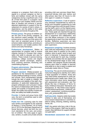 caregiver or a caregiver. Each child is as-        providing child care services (head Start,
signed to a primary caregiver so that in-          preschool full-day child care, before- and
fants and toddlers remain with the same            after-school, less than 24 hours) to chil-
caregiver(s) during a significant part, if not     dren aged 2 ½ weeks to 13 years.
all, of their first years in a program. Such
                                                   Reflective supervision: a set of supervi-
continuity of care enables infants and tod-
                                                   sory practices characterized by active lis-
dlers to develop and enhance a secure,
                                                   tening and thoughtful questioning by both
attached relationship in support of the de-
                                                   staff and supervisors with the goal of assur-
velopment of a sense of trust in others, in-
                                                   ing that staff’s work is of the highest possi-
dependence, and the ability to form early
                                                   ble quality, and that program outcomes are
friendships and bonds throughout life.
                                                   met. these goals are reached through the
Primry group: the group of children un-           development of a supervisory relationship
der the care of the primary caregiver. to          that is supportive and collaborative, and
the maximum extent possible, the child’s           one that allows everyone in the program
primary group is made up of the same chil-         the opportunity to learn from their work with
dren over an extended period of time to            families. Reflective supervision can take
enhance stable relationships, promote pro-         various forms including individual, group or
social behavior, and enable positive inter-        peer supervision.
actions and early friendships.
                                                   Responsive cregiving: involves knowing
Professionl development: refers to                each child and responding to cues from the
opportunities for program staff to receive         child about when to expand on the child’s
ongoing training to increase their prepa-          initiative, when to guide, when to teach and
ration and skills to educate and care for          when to intervene. a responsive caregiver
children. these include in-service training,       has an overall plan for each day, including
workshops, college courses and degree              materials and activities that are appropriate
programs, teacher exchanges, observa-              for the developmental stage of each child.
tions, coaching, seminars, mentoring, and          in addition, the caregiver should continually
credentialing programs.                            observe each infant or toddler to discover
                                                   what skills he or she is ready to explore and
Progrm dministrtor: (See administra-
                                                   eventually master (Zero to three).
tive/Supervisory personnel)
                                                   Screening: the use of a brief procedure or
Progrm stndrd: Widely-accepted ex-
                                                   instrument designed to identify, from within
pectations for the characteristics or quality
                                                   a large population of children, those who
of early childhood settings in homes, centers
                                                   may need further assessment to verify de-
and schools. Such characteristics typically
                                                   velopmental and/or health risks. (note: for
include the ratio of adults to children; the
                                                   more information about terms associated
qualifications and stability of the staff; char-
                                                   with assessment and evaluation, see the
acteristics of adult-child relationships; the
                                                   Words We use: a glossary of terms for
program philosophy and curriculum model;
                                                   Early Childhood Education Standards and
the nature of relationships with families; the
                                                   assessment at http://www.ccsso.org/proj-
quality and quantity of equipment and ma-
                                                   ects/SCaSS/projects/early_childhood_ed-
terials; the quality and quantity of space per
                                                   ucation_assessment_consortium/publica-
child; and safety and health provisions.
                                                   tions_and_products/2840.cfm.)
Provider: in family and group home child
                                                   Self-help skills: adaptive skills that enable
care, this term is sometimes used to refer
                                                   children to take care of themselves and
to the Caregiver(s).
                                                   move toward independence in activities re-
Public Act : licensing rules for child          lated to eating, dressing, toileting, washing
care centers promulgated by the authority          hands, etc.
of Section 2, of act number 116 of Public
                                                   Stff: any person who has a role in the op-
act of 1973 to the michigan department of
                                                   eration of the program. Staff may be paid or
Social Services, which set forth the mini-
                                                   unpaid. (See definitions for support staff and
mum standards for the care, and protec-
                                                   non-paid staff.)
tion of children. the rules apply to agen-
cies, centers, or public and private schools       Stndrdized ssessment tool: a test-



          Early Childhood StandardS of Quality for infant and toddlEr ProgramS                
 