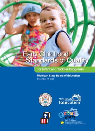 Early Childhood
    Stndrds of Qulity
                      for Infnt and Toddler Progrms
                     Michign Stte Bord of Eduction
                     December 12, 2006




                                                 powered by the


                                   ®
                                                                  and Michigan’s Great Start Collaboratives
Early Childhood StandardS of Quality for infant and toddlEr ProgramS                    
 