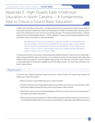 235235
SOUND BASIC EDUCATION FOR ALL  |  STUDY BRIEF
Appendix E. High-Quality Early Childhood
Education in North Carolina — A Fundamental
Step to Ensure a Sound Basic Education
In 2004, Hoke County Board of Education v. the State of North Carolina (Leandro II) found that the state of North
Carolina was required to address the needs of at-risk prospective enrollees in the state’s public education system
as part of its requirement to ensure access to a sound basic education. The case found that the state — both the
executive branch and the legislative branch — had the obligation to devise constitutionally acceptable remedies
to the failure of the current system to meet that standard:
We read Leandro and our state constitution, as argued by plaintiffs, as according the right at
issue to all children of North Carolina, regardless of their respective ages or needs. Whether
it be the infant Zoe, the toddler Riley, the preschooler Nathaniel, the “at-risk” middle schooler
Jerome, or the not “at-risk” seventh grader Louise, the constitutional right articulated in
Leandro is vested in them all. (Leandro II, 2004)
This study examined the current status of high-quality early childhood education in North Carolina. Specifically, it
seeks to diagnose whether, where, and why low-income students do and do not have access to high-quality early
childhood education programs. This brief highlights opportunities in the state that could inform a plan of action
to make high-quality Pre-K education available as part of the state’s provision of a sound basic education to all
North Carolina children.
Approach
To examine early childhood education access and barriers in North Carolina, the research team derived the
following set of research questions:
»» What is the status of early childhood programs in North Carolina?
»» Do North Carolina’s economically disadvantaged young children have access to and participate in high-
quality early childhood programs? Does access and participation differ by locale?
»» What barriers prevent economically disadvantaged children from having access to and participating in
high-quality early childhood programs?
»» What capacities and opportunities exist in North Carolina today that could be built upon to ensure that eco-
nomically disadvantaged children have access to and participate in high-quality early childhood programs?
 