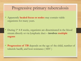 Progressive primary tuberculosis 
• Apparently healed focus or nodes may contain viable 
organisms for many years. 
• During 1st 4-8 weeks, organisms are disseminated in the blood 
stream directly or via lymphatic duct – involves multiple 
organs 
• Progression of TB depends on the age of the child, number of 
tubercle bacilli, and host resistance ( HIV ) 
 