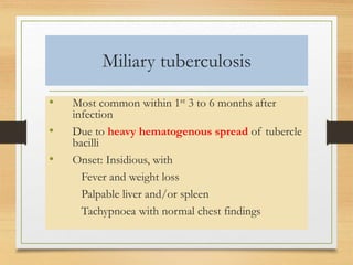 Miliary tuberculosis 
• Most common within 1st 3 to 6 months after 
infection 
• Due to heavy hematogenous spread of tubercle 
bacilli 
• Onset: Insidious, with 
Fever and weight loss 
Palpable liver and/or spleen 
Tachypnoea with normal chest findings 
 