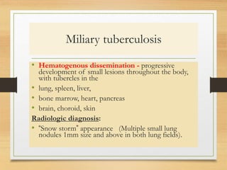 Miliary tuberculosis 
• Hematogenous dissemination - progressive 
development of small lesions throughout the body, 
with tubercles in the 
• lung, spleen, liver, 
• bone marrow, heart, pancreas 
• brain, choroid, skin 
Radiologic diagnosis: 
• “Snow storm” appearance (Multiple small lung 
nodules 1mm size and above in both lung fields). 
 