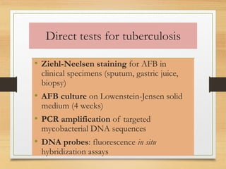 Direct tests for tuberculosis 
• Ziehl-Neelsen staining for AFB in 
clinical specimens (sputum, gastric juice, 
biopsy) 
• AFB culture on Lowenstein-Jensen solid 
medium (4 weeks) 
• PCR amplification of targeted 
mycobacterial DNA sequences 
• DNA probes: fluorescence in situ 
hybridization assays 
 