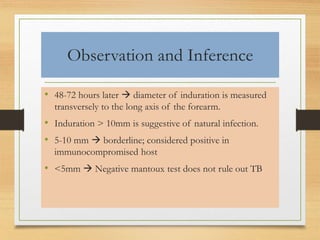 Observation and Inference 
• 48-72 hours later  diameter of induration is measured 
transversely to the long axis of the forearm. 
• Induration > 10mm is suggestive of natural infection. 
• 5-10 mm  borderline; considered positive in 
immunocompromised host 
• <5mm  Negative mantoux test does not rule out TB 
 