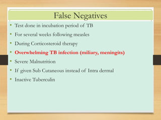 False Negatives 
• Test done in incubation period of TB 
• For several weeks following measles 
• During Corticosteroid therapy 
• Overwhelming TB infection (miliary, meningits) 
• Severe Malnutrition 
• If given Sub Cutaneous instead of Intra dermal 
• Inactive Tuberculin 
 