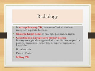 Radiology 
• In extra pulmonary TB , presence of lesions on chest 
radiograph supports diagnosis. 
• Enlarged lymph nodes in hila, right paratracheal region 
• Consolidation in progressive primary disease – 
heterogenous, poorly marginated with predilection to apical or 
posterior segments of upper lobe or superior segments of 
lower lobe. 
• Bronchiectasis 
• Pleural effusion 
• Miliary TB 
 
