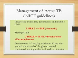 Management of Active TB 
( NICE guidelines) 
Progressive Pulmonary Tuberculosis and multiple 
LNE- 
2 HRZE + 4 HR ( 6 month ) 
Meningeal TB 
2 HRZE + 10 HR +Prednisolone 
/Dexamethasone 
Prednisolone 1–2 mg/kg, maximum 40 mg with 
gradual withdrawal of the glucocorticoid 
considered, starting within 2–3 weeks of initiation 
 