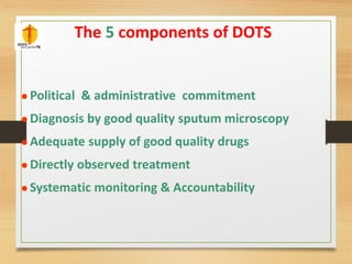 The 5 components of DOTS 
 Political & administrative commitment 
 Diagnosis by good quality sputum microscopy 
 Adequate supply of good quality drugs 
 Directly observed treatment 
 Systematic monitoring & Accountability 
 