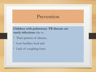 Prevention 
Children with pulmonary TB disease are 
rarely infectious due to 
• Their pattern of disease, 
• Low bacillary load and 
• Lack of coughing force 
 
