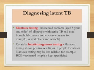 Diagnosing latent TB 
• Mantoux testing - household contacts (aged 5 years 
and older) of all people with active TB and non-household 
contacts (other close contacts for 
example, in workplaces and schools). 
• Consider Interferon-gamma testing - Mantoux 
testing shows positive results, or in people for whom 
Mantoux testing may be less reliable, for example 
BCG-vaccinated people. ( high specificity) 
 