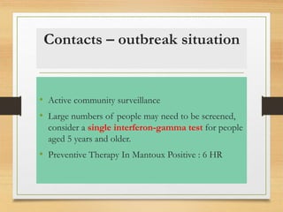 Contacts – outbreak situation 
• Active community surveillance 
• Large numbers of people may need to be screened, 
consider a single interferon-gamma test for people 
aged 5 years and older. 
• Preventive Therapy In Mantoux Positive : 6 HR 
 