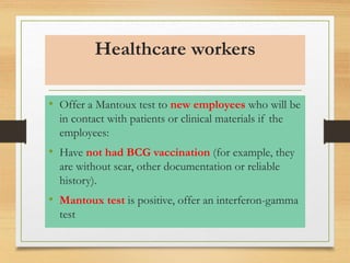 Healthcare workers 
• Offer a Mantoux test to new employees who will be 
in contact with patients or clinical materials if the 
employees: 
• Have not had BCG vaccination (for example, they 
are without scar, other documentation or reliable 
history). 
• Mantoux test is positive, offer an interferon-gamma 
test 
 